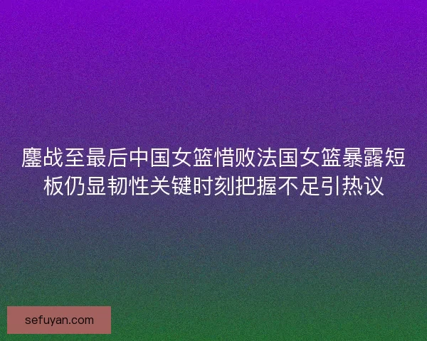 鏖战至最后中国女篮惜败法国女篮暴露短板仍显韧性关键时刻把握不足引热议