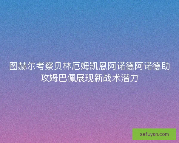 图赫尔考察贝林厄姆凯恩阿诺德阿诺德助攻姆巴佩展现新战术潜力