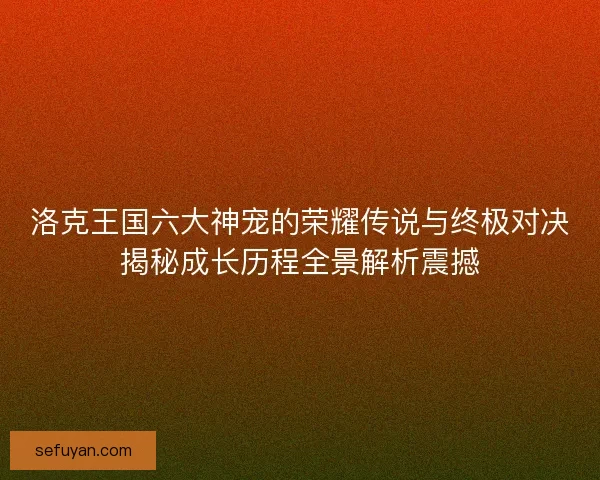 洛克王国六大神宠的荣耀传说与终极对决揭秘成长历程全景解析震撼