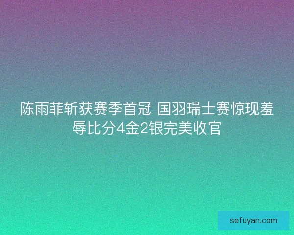 陈雨菲斩获赛季首冠 国羽瑞士赛惊现羞辱比分4金2银完美收官