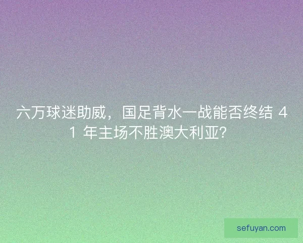 六万球迷助威，国足背水一战能否终结 41 年主场不胜澳大利亚？