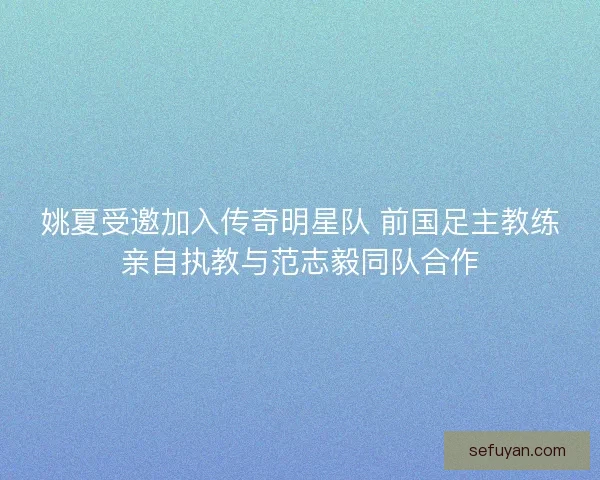 姚夏受邀加入传奇明星队 前国足主教练亲自执教与范志毅同队合作