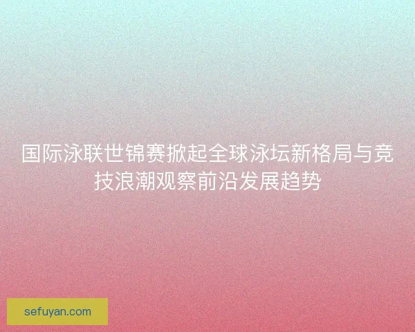 国际泳联世锦赛掀起全球泳坛新格局与竞技浪潮观察前沿发展趋势 国际泳联世锦赛掀起全球泳坛新格局与竞技浪潮观察前沿发展趋势