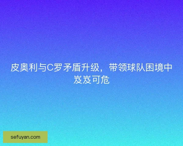 皮奥利与C罗矛盾升级,带领球队困境中岌岌可危 皮奥利与C罗矛盾升级,带领球队困境中岌岌可危